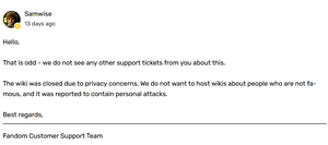 Hello, That is odd - we do not see any other support tickets from you about this. The wiki was closed due to privacy concerns. We do not want to host wikis about people who are not famous, and it was reported to contain personal attacks. Best regards, Fandom Customer Support Team